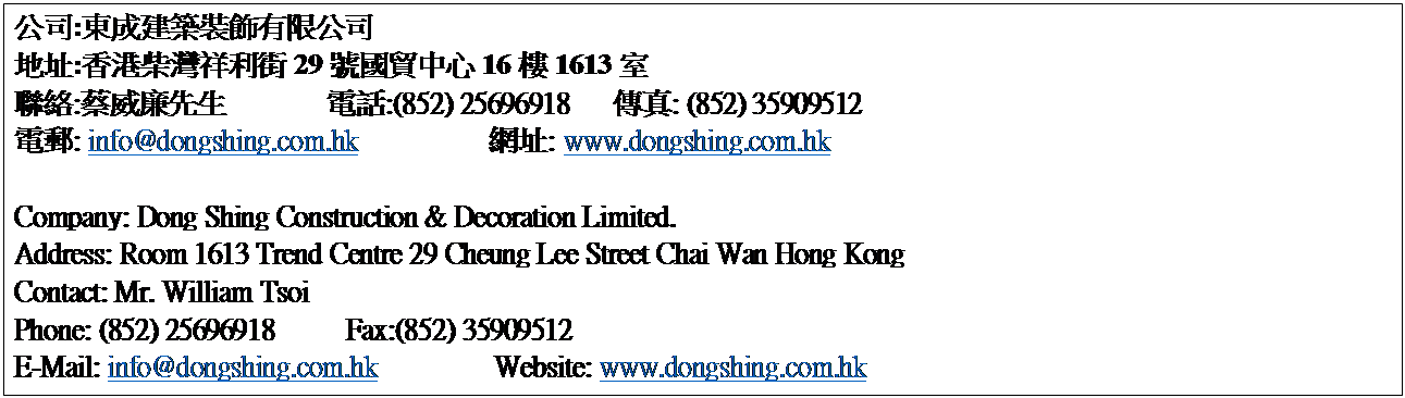 r: q:Fؿv˹q
a}:WQ29T161613
p:·G       q:(852) 25696918   ǯu: (852) 35909512
ql: info@dongshing.com.hk         }: www.dongshing.com.hk

Company: Dong Shing Construction & Decoration Limited.
Address: Room 1613 Trend Centre 29 Cheung Lee Street Chai Wan Hong Kong
Contact: Mr. William Tsoi
Phone: (852) 25696918     Fax:(852) 35909512
E-Mail: info@dongshing.com.hk        Website: www.dongshing.com.hk



